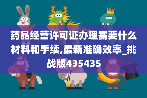 药品经营许可证办理需要什么材料和手续,最新准确效率_挑战版435435