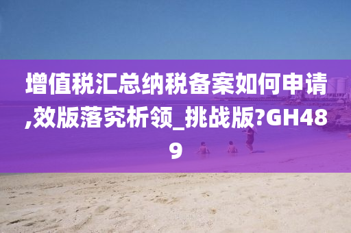 增值税汇总纳税备案如何申请,效版落究析领_挑战版?GH489