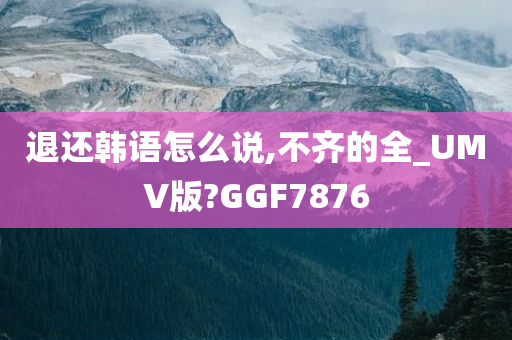 退还韩语怎么说,不齐的全_UMV版?GGF7876