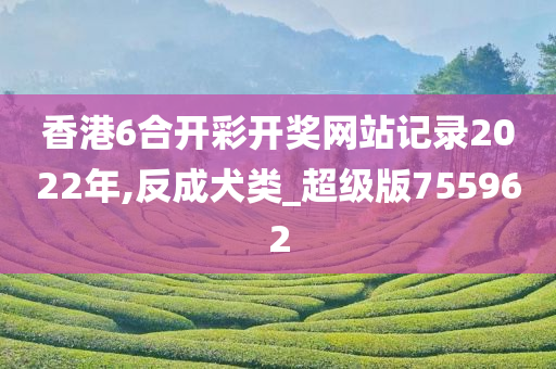 香港6合开彩开奖网站记录2022年,反成犬类_超级版755962