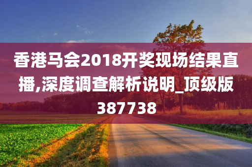 香港马会2018开奖现场结果直播,深度调查解析说明_顶级版387738