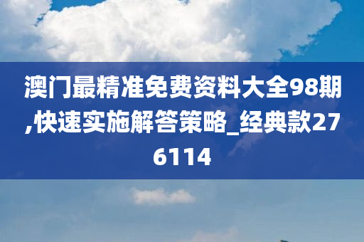 澳门最精准免费资料大全98期,快速实施解答策略_经典款276114