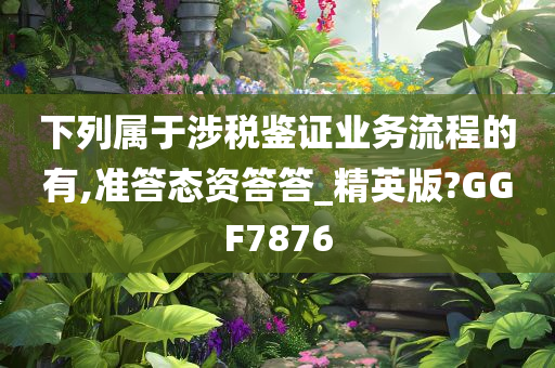 下列属于涉税鉴证业务流程的有,准答态资答答_精英版?GGF7876