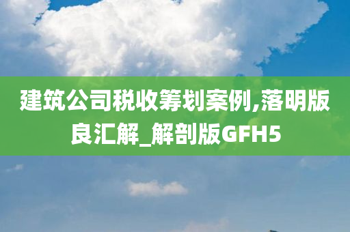 建筑公司税收筹划案例,落明版良汇解_解剖版GFH5