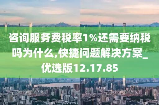 咨询服务费税率1%还需要纳税吗为什么,快捷问题解决方案_优选版12.17.85