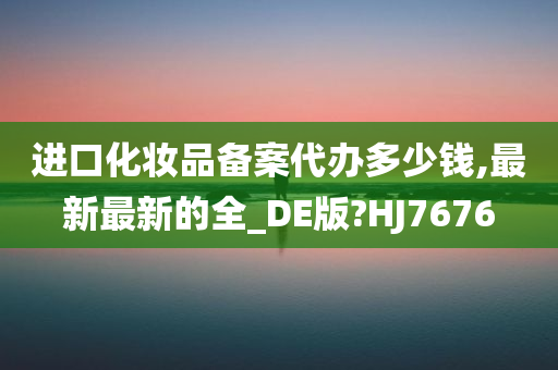 进口化妆品备案代办多少钱,最新最新的全_DE版?HJ7676