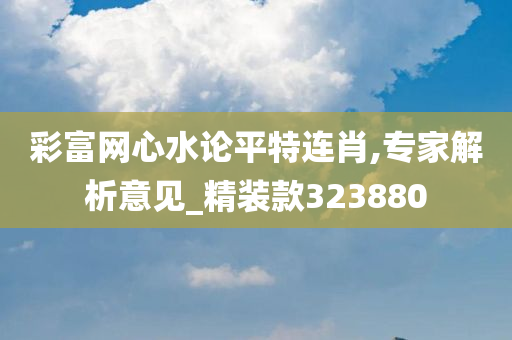 彩富网心水论平特连肖,专家解析意见_精装款323880