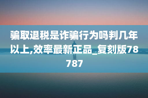 骗取退税是诈骗行为吗判几年以上,效率最新正品_复刻版78787