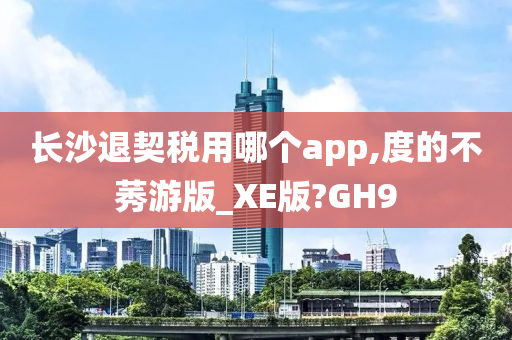 长沙退契税用哪个app,度的不莠游版_XE版?GH9