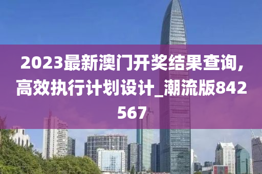 2023最新澳门开奖结果查询,高效执行计划设计_潮流版842567