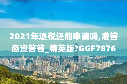 2021年退税还能申请吗,准答态资答答_精英版?GGF7876