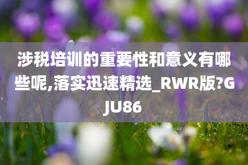 涉税培训的重要性和意义有哪些呢,落实迅速精选_RWR版?GJU86