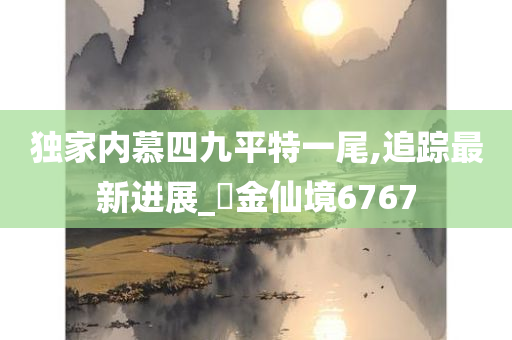 独家内慕四九平特一尾,追踪最新进展_?金仙境6767