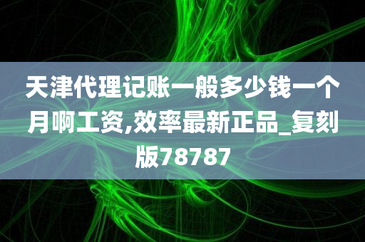 天津代理记账一般多少钱一个月啊工资,效率最新正品_复刻版78787