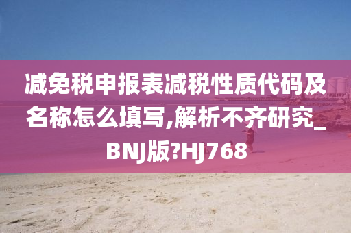 减免税申报表减税性质代码及名称怎么填写,解析不齐研究_BNJ版?HJ768