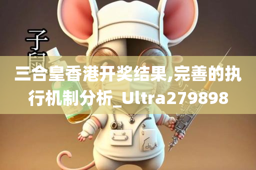 三合皇香港开奖结果,完善的执行机制分析_Ultra279898