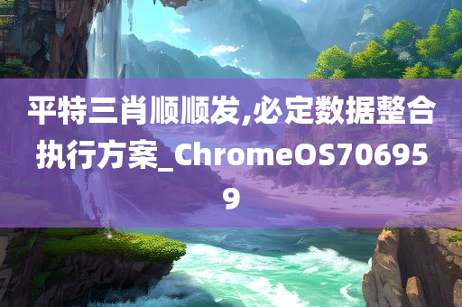 平特三肖顺顺发,必定数据整合执行方案_ChromeOS706959