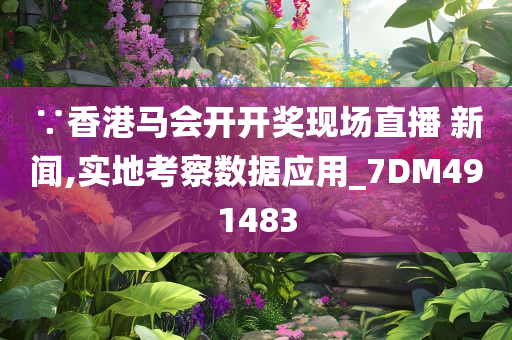 ∵香港马会开开奖现场直播 新闻,实地考察数据应用_7DM491483