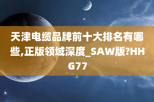 天津电缆品牌前十大排名有哪些,正版领域深度_SAW版?HHG77