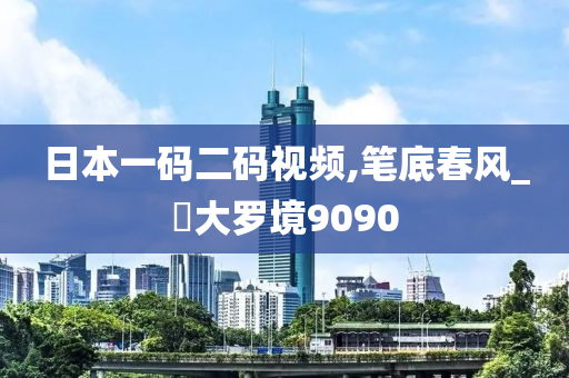 日本一码二码视频,笔底春风_?大罗境9090