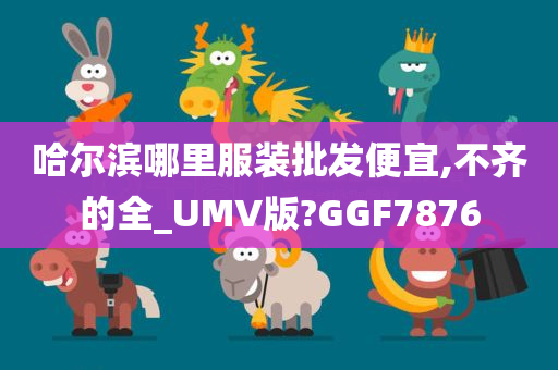 哈尔滨哪里服装批发便宜,不齐的全_UMV版?GGF7876