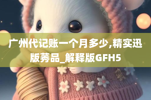 广州代记账一个月多少,精实迅版莠品_解释版GFH5