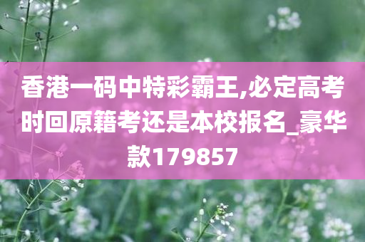 香港一码中特彩霸王,必定高考时回原籍考还是本校报名_豪华款179857