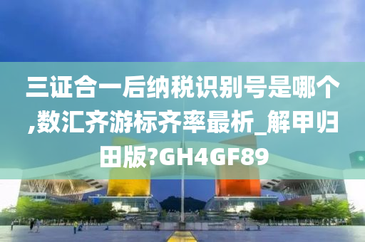 三证合一后纳税识别号是哪个,数汇齐游标齐率最析_解甲归田版?GH4GF89