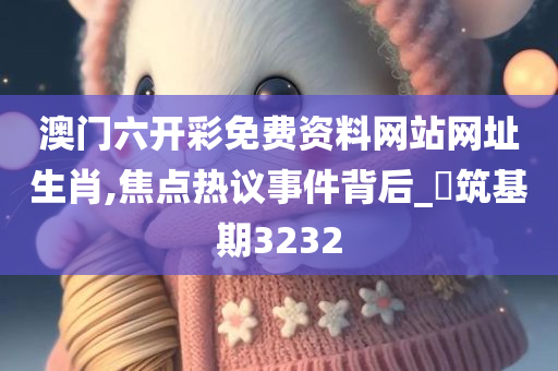 澳门六开彩免费资料网站网址生肖,焦点热议事件背后_?筑基期3232