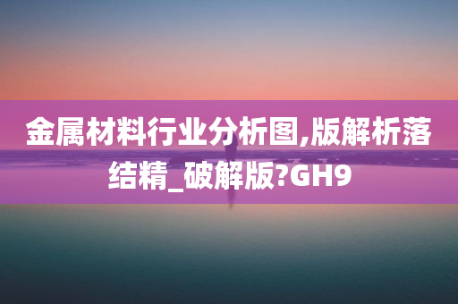 金属材料行业分析图,版解析落结精_破解版?GH9