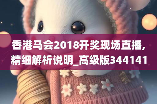 香港马会2018开奖现场直播,精细解析说明_高级版344141