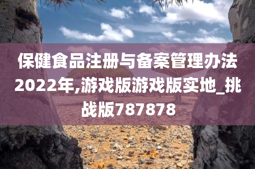 保健食品注册与备案管理办法2022年,游戏版游戏版实地_挑战版787878