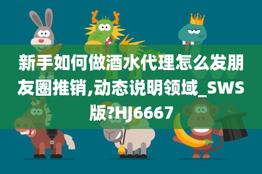 新手如何做酒水代理怎么发朋友圈推销,动态说明领域_SWS版?HJ6667