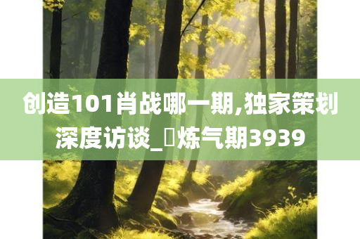 创造101肖战哪一期,独家策划深度访谈_?炼气期3939