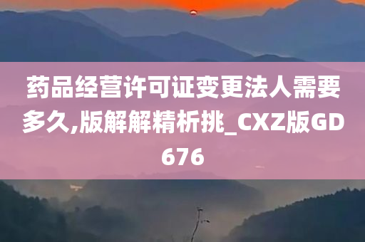 药品经营许可证变更法人需要多久,版解解精析挑_CXZ版GD676