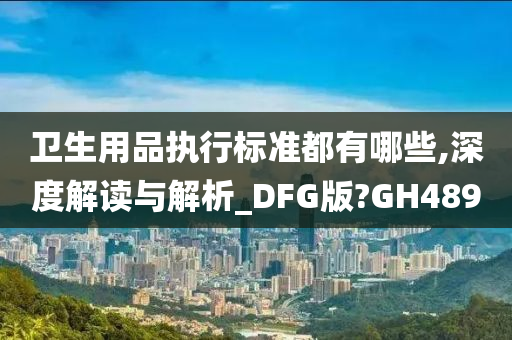 卫生用品执行标准都有哪些,深度解读与解析_DFG版?GH489