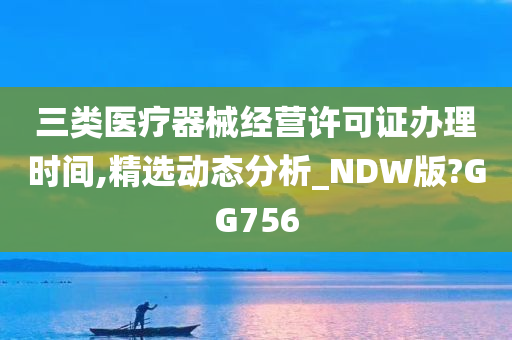 三类医疗器械经营许可证办理时间,精选动态分析_NDW版?GG756