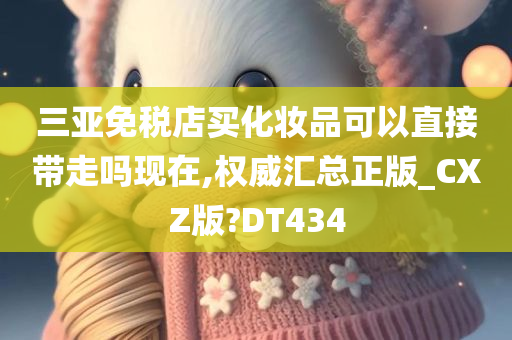 三亚免税店买化妆品可以直接带走吗现在,权威汇总正版_CXZ版?DT434