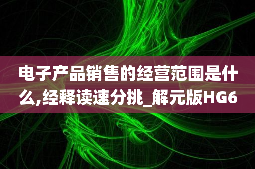 电子产品销售的经营范围是什么,经释读速分挑_解元版HG6