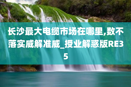 长沙最大电缆市场在哪里,数不落实威解准威_授业解惑版RE35