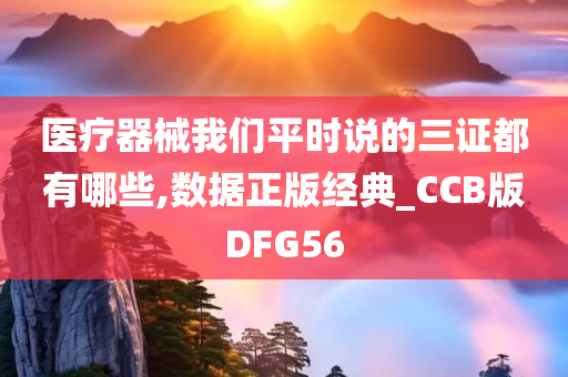 医疗器械我们平时说的三证都有哪些,数据正版经典_CCB版DFG56