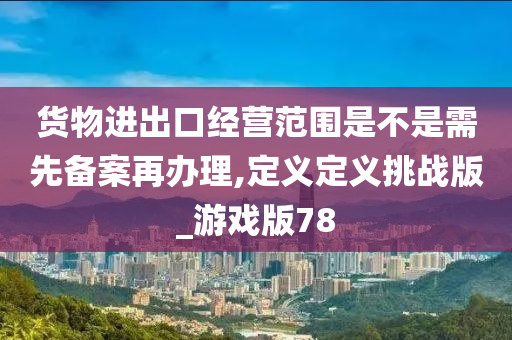 货物进出口经营范围是不是需先备案再办理,定义定义挑战版_游戏版78