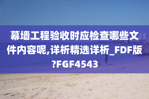 幕墙工程验收时应检查哪些文件内容呢,详析精选详析_FDF版?FGF4543