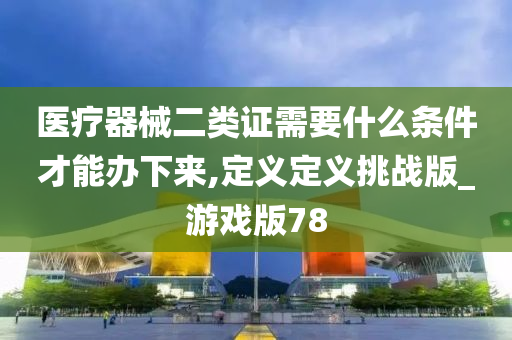 医疗器械二类证需要什么条件才能办下来,定义定义挑战版_游戏版78