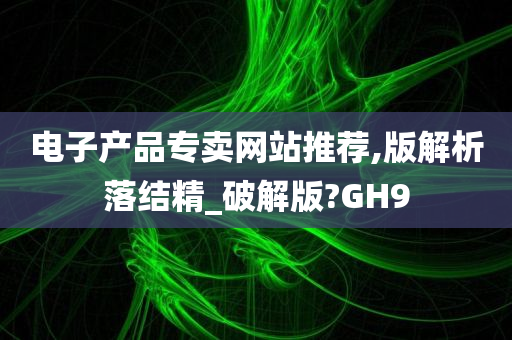 电子产品专卖网站推荐,版解析落结精_破解版?GH9