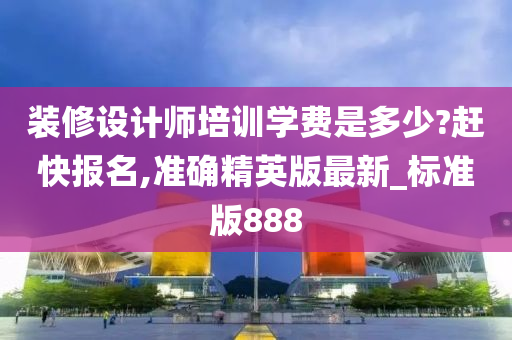 装修设计师培训学费是多少?赶快报名,准确精英版最新_标准版888