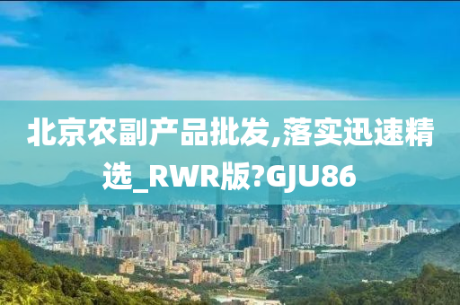 北京农副产品批发,落实迅速精选_RWR版?GJU86