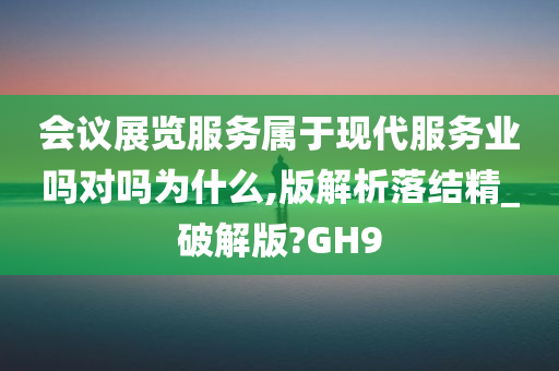 会议展览服务属于现代服务业吗对吗为什么,版解析落结精_破解版?GH9