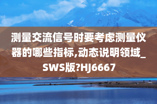 测量交流信号时要考虑测量仪器的哪些指标,动态说明领域_SWS版?HJ6667