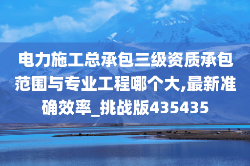 电力施工总承包三级资质承包范围与专业工程哪个大,最新准确效率_挑战版435435